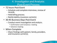 4. Investigation and Analysis: Post-Event Process: 72 hours Post-Event: Schedule and complete interviews, review of records - Hold billing process, Notify liability insurance carrier(s). 30-45 Business Days Post-Event: Conduct event investigation and analysis - Confirmation and Consensus meeting, Solutions meeting. When Complete: Share findings with patient, family, providers, and insurance carrier(s).
